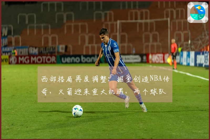 西部格局再度调整：掘金创造NBA传奇，火箭迎来重大机遇，两个球队排名互换