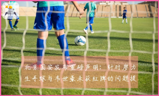 北京国安发布重磅声明：针对廖力生手球与韦世豪未获红牌的问题提出申诉