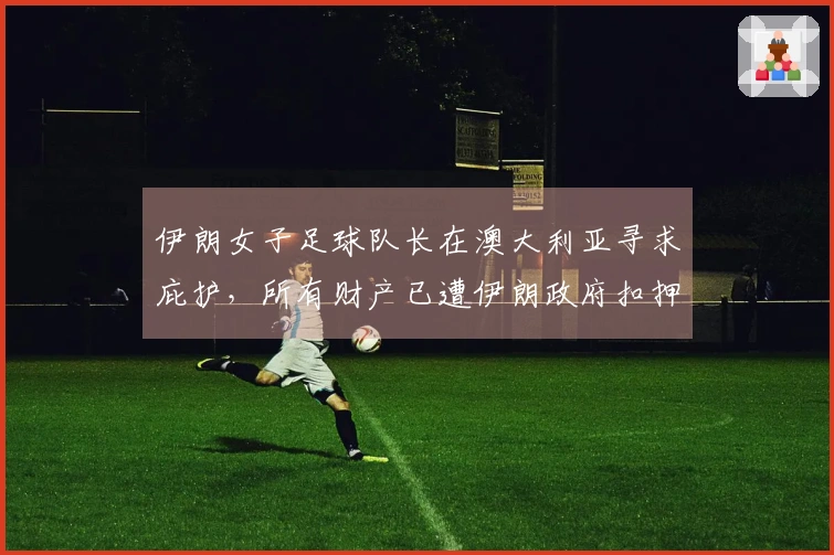 伊朗女子足球队长在澳大利亚寻求庇护，所有财产已遭伊朗政府扣押