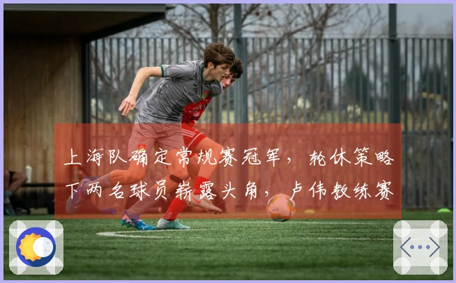上海队确定常规赛冠军，轮休策略下两名球员崭露头角，卢伟教练赛后发表看法。