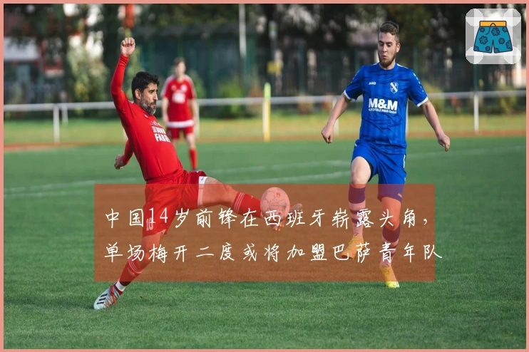 中国14岁前锋在西班牙崭露头角，单场梅开二度或将加盟巴萨青年队
