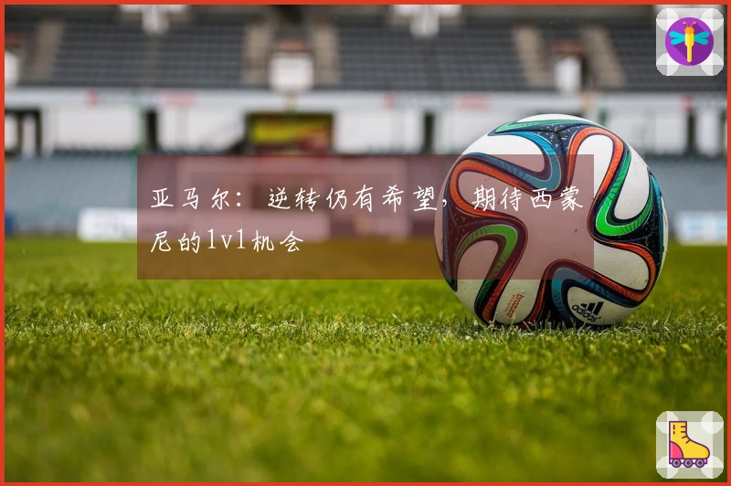 亚马尔：逆转仍有希望，期待西蒙尼的1v1机会