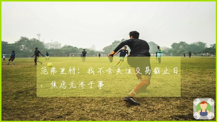 范弗里特：我不会关注交易截止日，焦虑无济于事