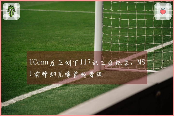 UConn后卫创下117记三分纪录，MSU前锋却无缘首轮晋级