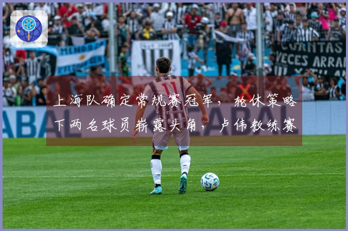 上海队确定常规赛冠军，轮休策略下两名球员崭露头角，卢伟教练赛后发表看法。
