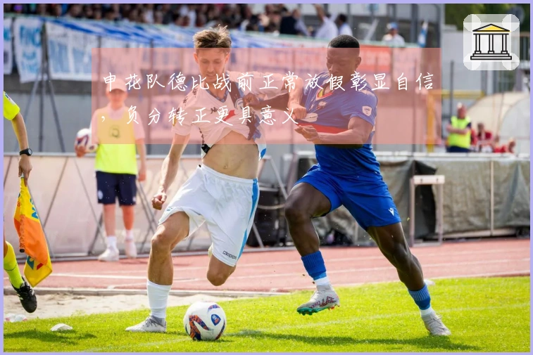 申花队德比战前正常放假彰显自信，负分转正更具意义