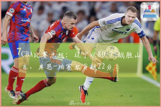 CBA比赛总结：辽宁以80-75战胜山东，库恩-珀塞尔贡献22分