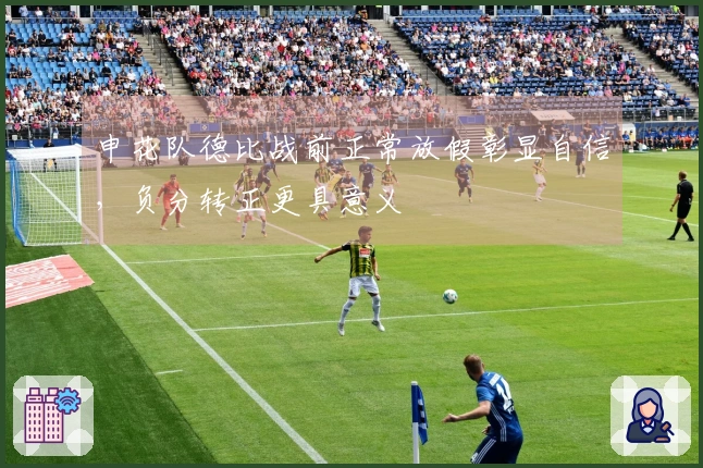 申花队德比战前正常放假彰显自信，负分转正更具意义